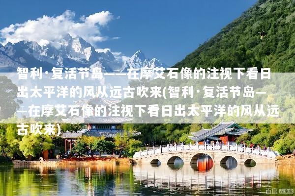 智利·复活节岛——在摩艾石像的注视下看日出太平洋的风从远古吹来(智利·复活节岛——在摩艾石像的注视下看日出太平洋的风从远古吹来)
