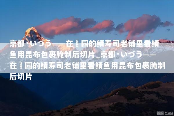 京都·いづう——在祇园的鲭寿司老铺里看鲭鱼用昆布包裹腌制后切片_京都·いづう——在祇园的鲭寿司老铺里看鲭鱼用昆布包裹腌制后切片