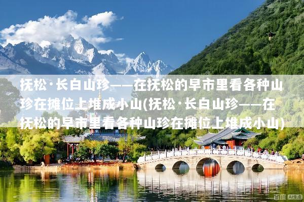 抚松·长白山珍——在抚松的早市里看各种山珍在摊位上堆成小山(抚松·长白山珍——在抚松的早市里看各种山珍在摊位上堆成小山)