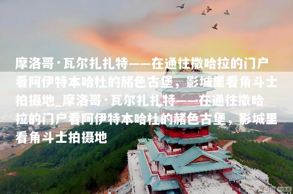 摩洛哥·瓦尔扎扎特——在通往撒哈拉的门户看阿伊特本哈杜的赭色古堡，影城里看角斗士拍摄地_摩洛哥·瓦尔扎扎特——在通往撒哈拉的门户看阿伊特本哈杜的赭色古堡，影城里看角斗士拍摄地