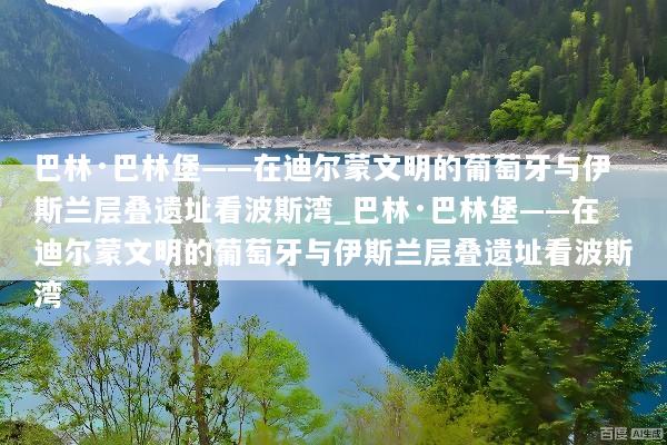 巴林·巴林堡——在迪尔蒙文明的葡萄牙与伊斯兰层叠遗址看波斯湾_巴林·巴林堡——在迪尔蒙文明的葡萄牙与伊斯兰层叠遗址看波斯湾