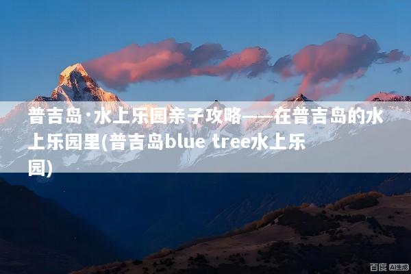 普吉岛·水上乐园亲子攻略——在普吉岛的水上乐园里(普吉岛blue tree水上乐园)