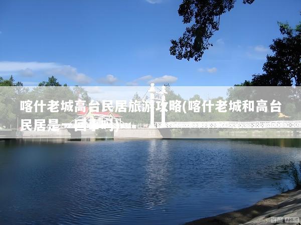 喀什老城高台民居旅游攻略(喀什老城和高台民居是一回事吗)