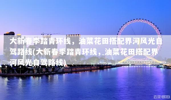大新春季踏青环线，油菜花田搭配界河风光自驾路线(大新春季踏青环线，油菜花田搭配界河风光自驾路线)