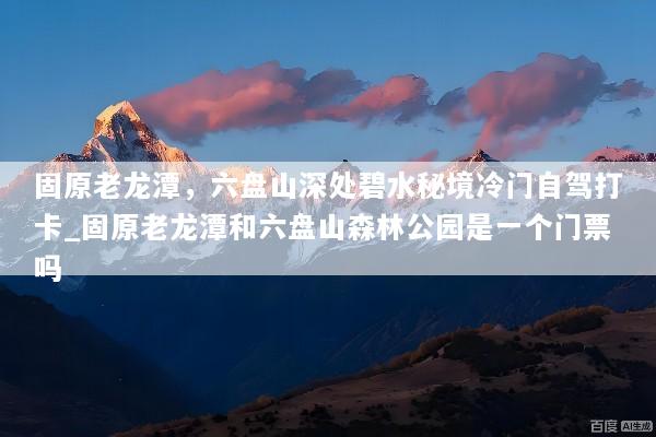 固原老龙潭，六盘山深处碧水秘境冷门自驾打卡_固原老龙潭和六盘山森林公园是一个门票吗