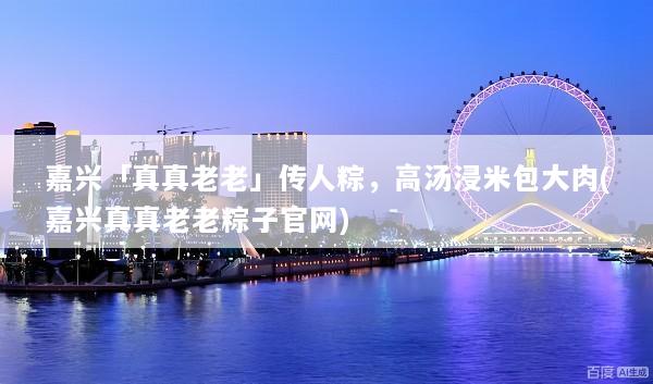 嘉兴「真真老老」传人粽，高汤浸米包大肉(嘉兴真真老老粽子官网)