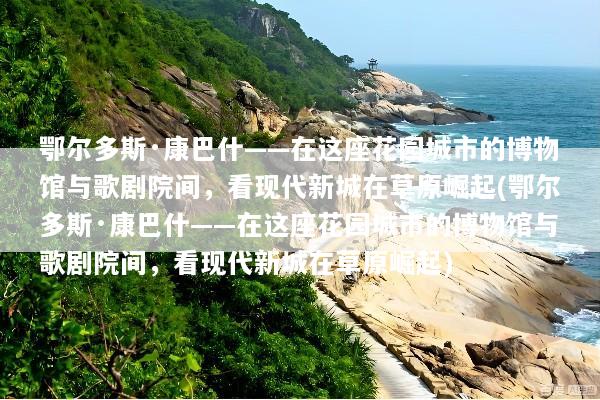 鄂尔多斯·康巴什——在这座花园城市的博物馆与歌剧院间，看现代新城在草原崛起(鄂尔多斯·康巴什——在这座花园城市的博物馆与歌剧院间，看现代新城在草原崛起)