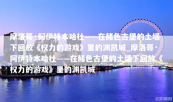 摩洛哥·阿伊特本哈杜——在赭色古堡的土墙下回放《权力的游戏》里的渊凯城_摩洛哥·阿伊特本哈杜——在赭色古堡的土墙下回放《权力的游戏》里的渊凯城
