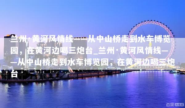 兰州·黄河风情线——从中山桥走到水车博览园，在黄河边喝三炮台_兰州·黄河风情线——从中山桥走到水车博览园，在黄河边喝三炮台