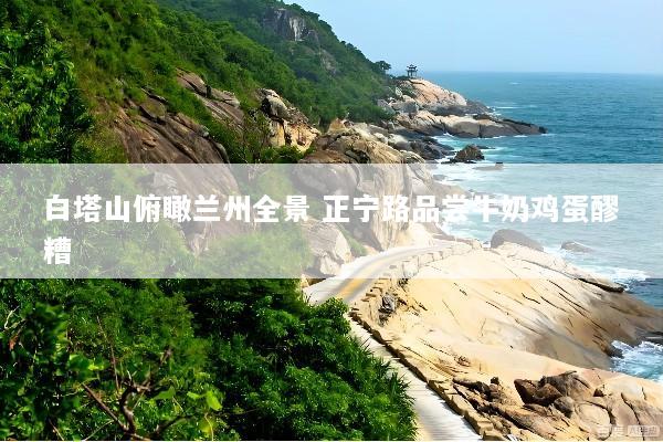 白塔山俯瞰兰州全景 正宁路品尝牛奶鸡蛋醪糟