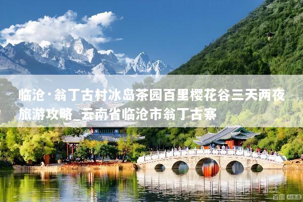 临沧·翁丁古村冰岛茶园百里樱花谷三天两夜旅游攻略_云南省临沧市翁丁古寨