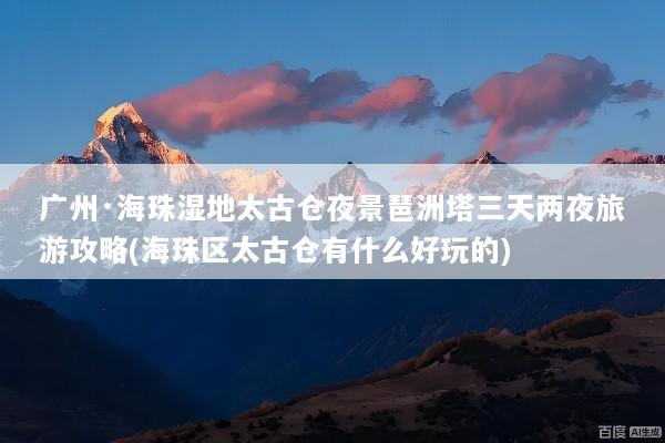 广州·海珠湿地太古仓夜景琶洲塔三天两夜旅游攻略(海珠区太古仓有什么好玩的)