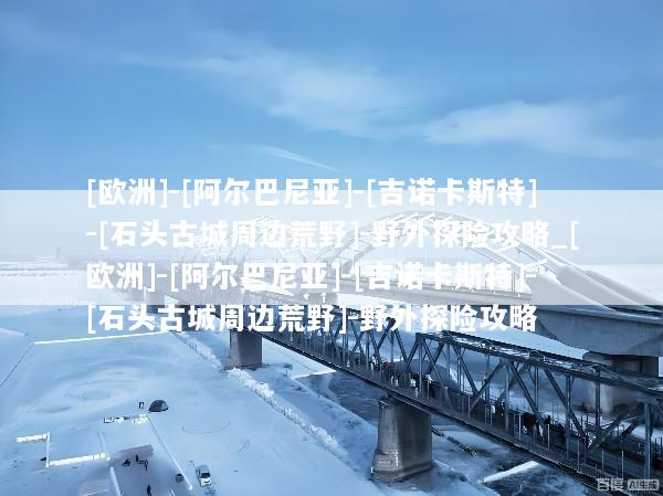 [欧洲]-[阿尔巴尼亚]-[吉诺卡斯特]-[石头古城周边荒野]-野外探险攻略_[欧洲]-[阿尔巴尼亚]-[吉诺卡斯特]-[石头古城周边荒野]-野外探险攻略