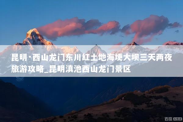 昆明·西山龙门东川红土地海埂大坝三天两夜旅游攻略_昆明滇池西山龙门景区