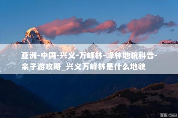 亚洲-中国-兴义-万峰林-峰林地貌科普-亲子游攻略_兴义万峰林是什么地貌